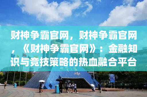 财神争霸官网，财神争霸官网，《财神争霸官网》：金融知识与竞技策略的热血融合平台