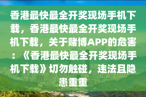 香港最快最全开奖现场手机下载，香港最快最全开奖现场手机下载，关于赌博APP的危害：《香港最快最全开奖现场手机下载》切勿触碰，违法且隐患重重