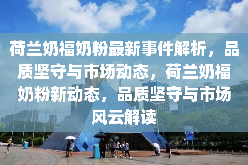 荷兰奶福奶粉最新事件解析，品质坚守与市场动态，荷兰奶福奶粉新动态，品质坚守与市场风云解读