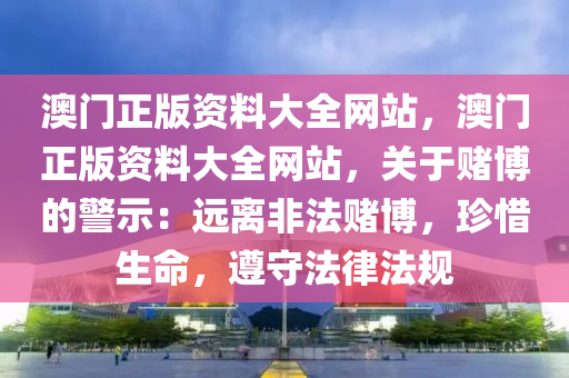 澳门正版资料大全网站，澳门正版资料大全网站，关于赌博的警示：远离非法赌博，珍惜生命，遵守法律法规