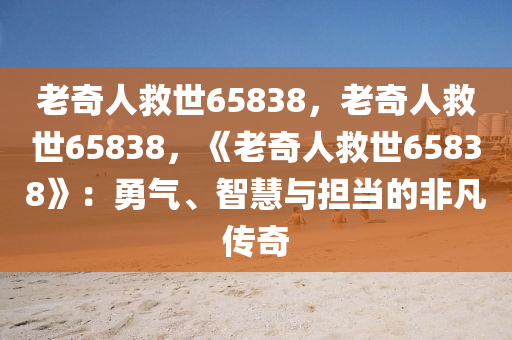 老奇人救世65838，老奇人救世65838，《老奇人救世65838》：勇气、智慧与担当的非凡传奇