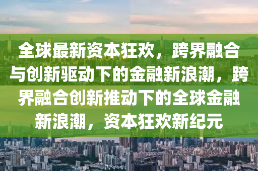 全球最新资本狂欢，跨界融合与创新驱动下的金融新浪潮，跨界融合创新推动下的全球金融新浪潮，资本狂欢新纪元