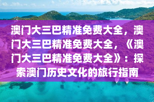 澳门大三巴精准免费大全，澳门大三巴精准免费大全，《澳门大三巴精准免费大全》：探索澳门历史文化的旅行指南