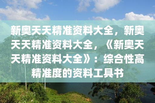 新奥天天精准资料大全，新奥天天精准资料大全，《新奥天天精准资料大全》：综合性高精准度的资料工具书