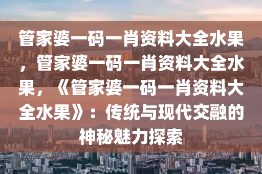 管家婆一码一肖资料大全水果，管家婆一码一肖资料大全水果，《管家婆一码一肖资料大全水果》：传统与现代交融的神秘魅力探索