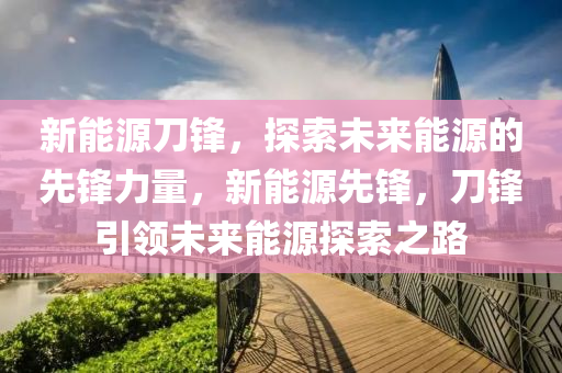 新能源刀锋，探索未来能源的先锋力量，新能源先锋，刀锋引领未来能源探索之路