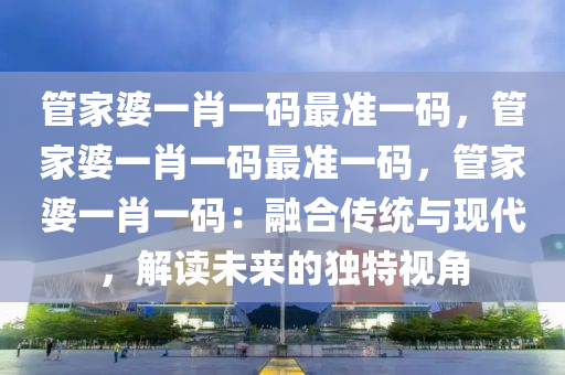 管家婆一肖一码最准一码，管家婆一肖一码最准一码，管家婆一肖一码：融合传统与现代，解读未来的独特视角