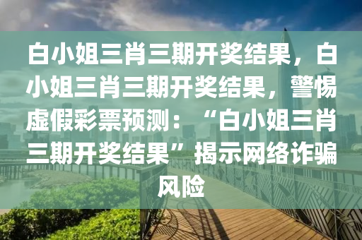 白小姐三肖三期开奖结果，白小姐三肖三期开奖结果，警惕虚假彩票预测：“白小姐三肖三期开奖结果”揭示网络诈骗风险