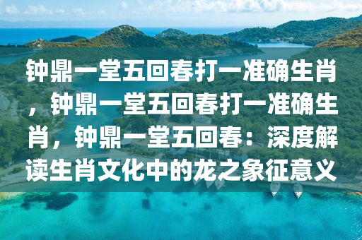 钟鼎一堂五回春打一准确生肖，钟鼎一堂五回春打一准确生肖，钟鼎一堂五回春：深度解读生肖文化中的龙之象征意义