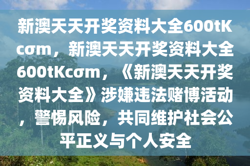 新澳天天开奖资料大全600tKcσm，新澳天天开奖资料大全600tKcσm，《新澳天天开奖资料大全》涉嫌违法赌博活动，警惕风险，共同维护社会公平正义与个人安全