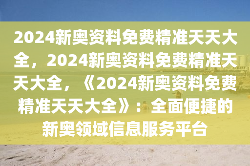 2024新奥资料免费精准天天大全，2024新奥资料免费精准天天大全，《2024新奥资料免费精准天天大全》：全面便捷的新奥领域信息服务平台