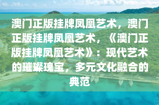 澳门正版挂牌凤凰艺术，澳门正版挂牌凤凰艺术，《澳门正版挂牌凤凰艺术》：现代艺术的璀璨瑰宝，多元文化融合的典范