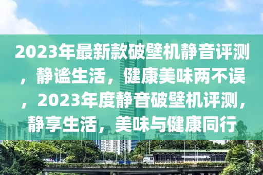 2023年最新款破壁机静音评测，静谧生活，健康美味两不误，2023年度静音破壁机评测，静享生活，美味与健康同行