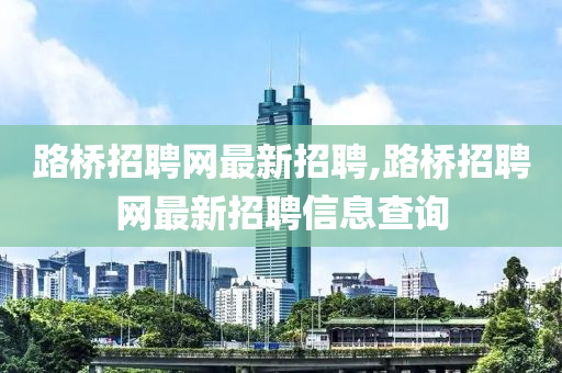 路桥招聘网最新招聘,路桥招聘网最新招聘信息查询