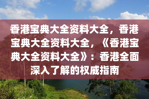 香港宝典大全资料大全，香港宝典大全资料大全，《香港宝典大全资料大全》：香港全面深入了解的权威指南