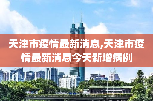 天津市疫情最新消息,天津市疫情最新消息今天新增病例