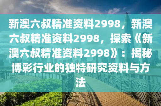 新澳六叔精准资料2998，新澳六叔精准资料2998，探索《新澳六叔精准资料2998》：揭秘博彩行业的独特研究资料与方法