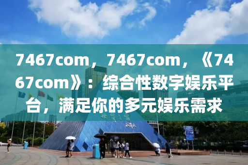 7467com，7467com，《7467com》：综合性数字娱乐平台，满足你的多元娱乐需求