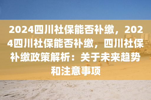 2024四川社保能否补缴，2024四川社保能否补缴，四川社保补缴政策解析：关于未来趋势和注意事项