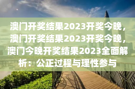 澳门开奖结果2023开奖今晚，澳门开奖结果2023开奖今晚，澳门今晚开奖结果2023全面解析：公正过程与理性参与