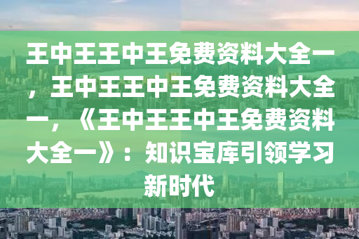 王中王王中王免费资料大全一，王中王王中王免费资料大全一，《王中王王中王免费资料大全一》：知识宝库引领学习新时代