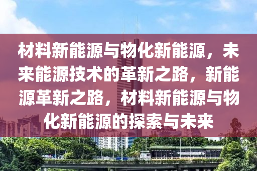 材料新能源与物化新能源，未来能源技术的革新之路，新能源革新之路，材料新能源与物化新能源的探索与未来