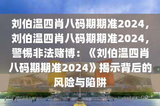 刘伯温四肖八码期期准2024，刘伯温四肖八码期期准2024，警惕非法赌博：《刘伯温四肖八码期期准2024》揭示背后的风险与陷阱