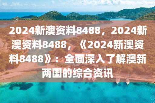 2024新澳资料8488，2024新澳资料8488，《2024新澳资料8488》：全面深入了解澳新两国的综合资讯