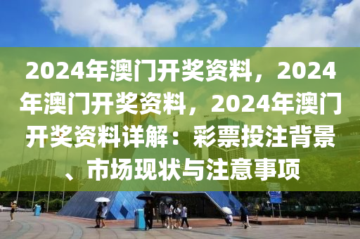 2024年澳门开奖资料，2024年澳门开奖资料，2024年澳门开奖资料详解：彩票投注背景、市场现状与注意事项