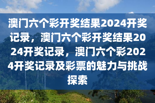 澳门六个彩开奖结果2024开奖记录，澳门六个彩开奖结果2024开奖记录，澳门六个彩2024开奖记录及彩票的魅力与挑战探索