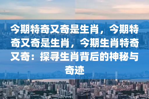 今期特奇又奇是生肖，今期特奇又奇是生肖，今期生肖特奇又奇：探寻生肖背后的神秘与奇迹