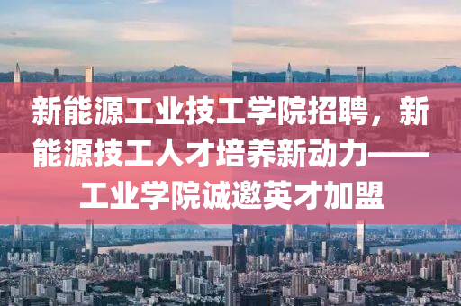 新能源工业技工学院招聘，新能源技工人才培养新动力——工业学院诚邀英才加盟