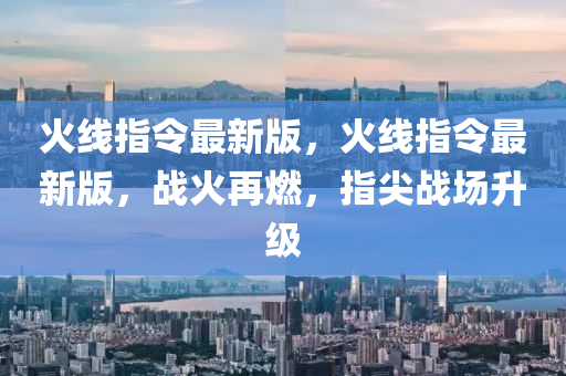 火线指令最新版，火线指令最新版，战火再燃，指尖战场升级