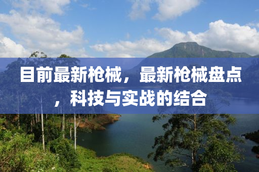 目前最新枪械，最新枪械盘点，科技与实战的结合