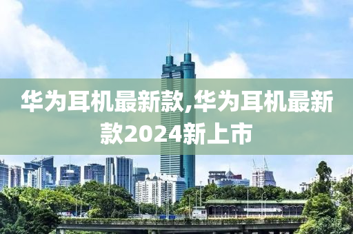 华为耳机最新款,华为耳机最新款2024新上市