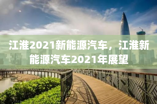 江淮2021新能源汽车，江淮新能源汽车2021年展望