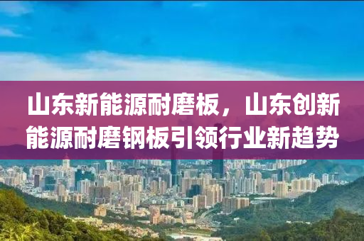 山东新能源耐磨板，山东创新能源耐磨钢板引领行业新趋势