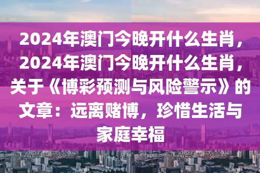 2024年澳门今晚开什么生肖，2024年澳门今晚开什么生肖，关于《博彩预测与风险警示》的文章：远离赌博，珍惜生活与家庭幸福