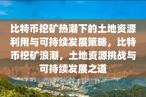 比特币挖矿热潮下的土地资源利用与可持续发展策略，比特币挖矿浪潮，土地资源挑战与可持续发展之道