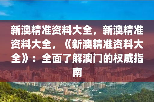 新澳精准资料大全，新澳精准资料大全，《新澳精准资料大全》：全面了解澳门的权威指南