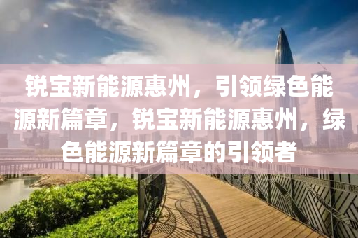 锐宝新能源惠州，引领绿色能源新篇章，锐宝新能源惠州，绿色能源新篇章的引领者