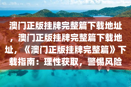 澳门正版挂牌完整篇下载地址，澳门正版挂牌完整篇下载地址，《澳门正版挂牌完整篇》下载指南：理性获取，警惕风险