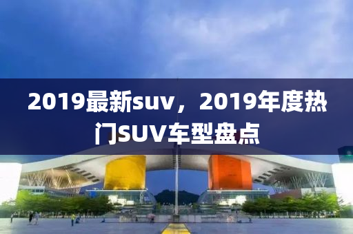 2019最新suv，2019年度热门SUV车型盘点