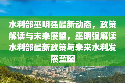 水利部巫明强最新动态，政策解读与未来展望，巫明强解读水利部最新政策与未来水利发展蓝图