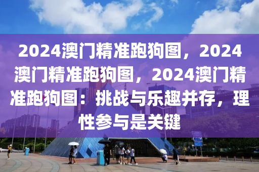 2024澳门精准跑狗图，2024澳门精准跑狗图，2024澳门精准跑狗图：挑战与乐趣并存，理性参与是关键