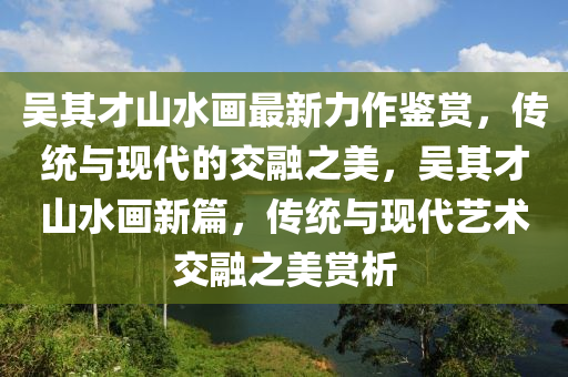 吴其才山水画最新力作鉴赏，传统与现代的交融之美，吴其才山水画新篇，传统与现代艺术交融之美赏析