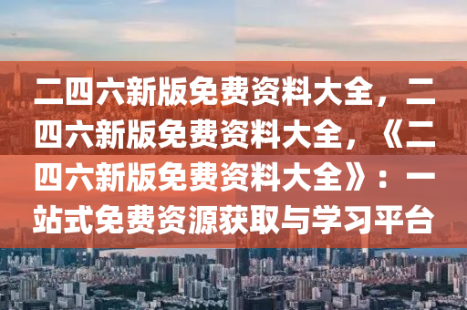 二四六新版免费资料大全，二四六新版免费资料大全，《二四六新版免费资料大全》：一站式免费资源获取与学习平台