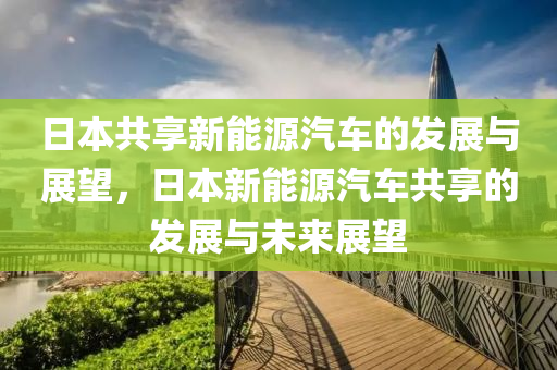 日本共享新能源汽车的发展与展望，日本新能源汽车共享的发展与未来展望