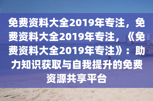 免费资料大全2019年专注，免费资料大全2019年专注，《免费资料大全2019年专注》：助力知识获取与自我提升的免费资源共享平台