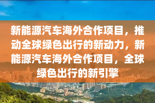 新能源汽车海外合作项目，推动全球绿色出行的新动力，新能源汽车海外合作项目，全球绿色出行的新引擎